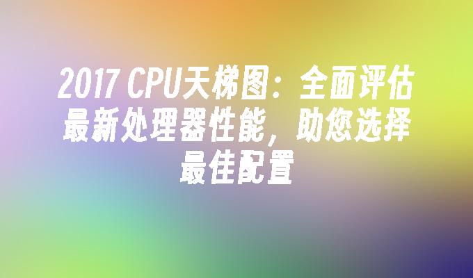 2017 CPU天梯图：全面评估最新处理器性能，助您选择最佳配置