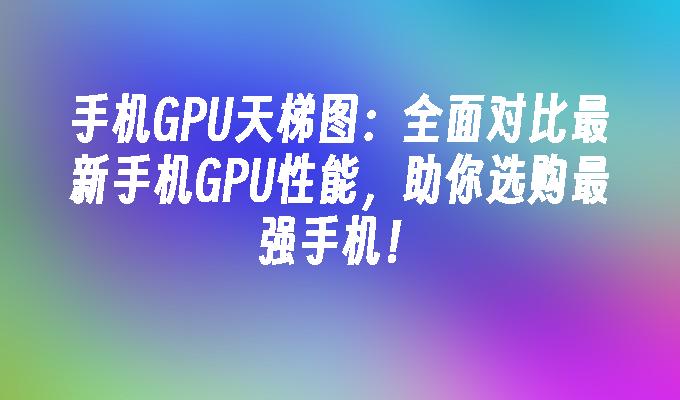 手机GPU天梯图：全面对比最新手机GPU性能，助你选购最强手机！