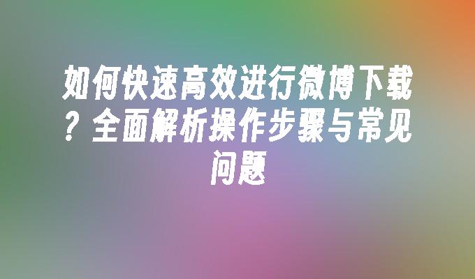 如何快速高效进行微博下载？全面解析操作步骤与常见问题