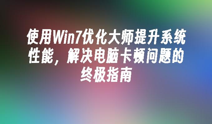 使用Win7优化大师提升系统性能，解决电脑卡顿问题的终极指南