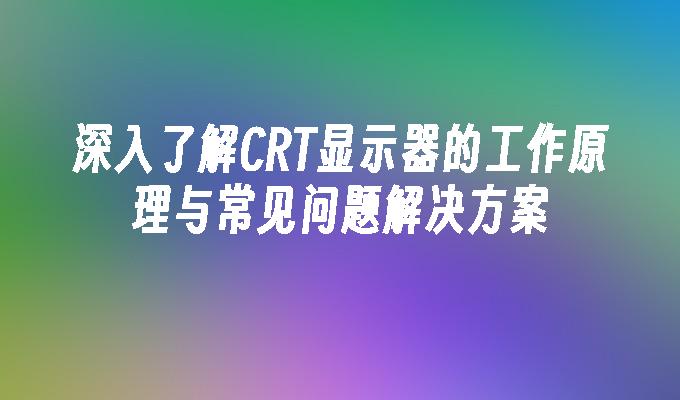 深入了解CRT显示器的工作原理与常见问题解决方案