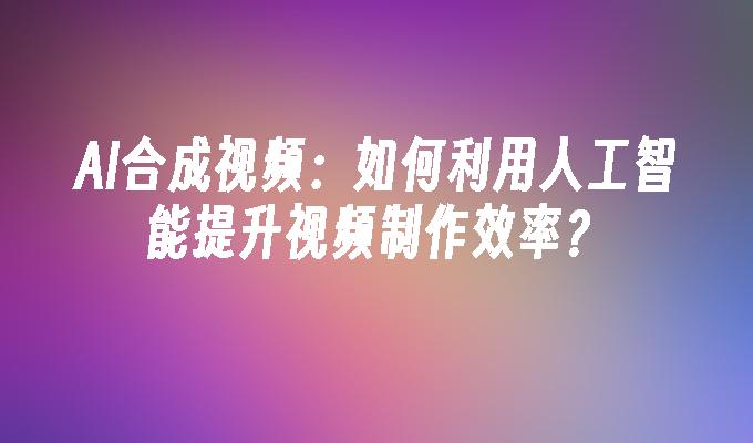 AI合成视频：如何利用人工智能提升视频制作效率？