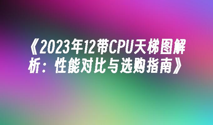 《2023年12带CPU天梯图解析：性能对比与选购指南》