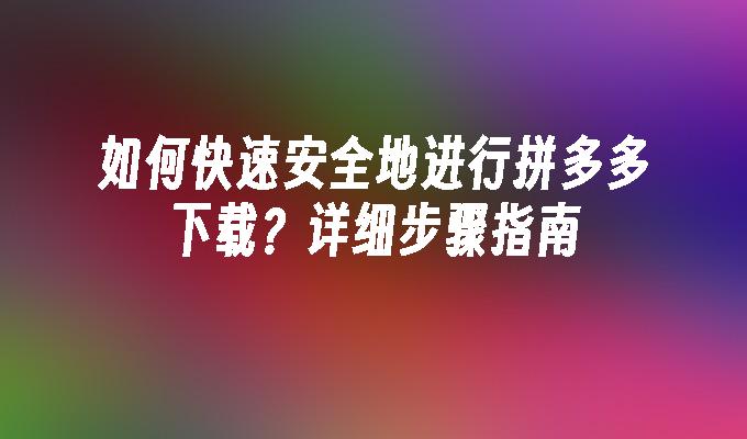 如何快速安全地进行拼多多下载？详细步骤指南