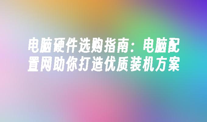 电脑硬件选购指南：电脑配置网助你打造优质装机方案