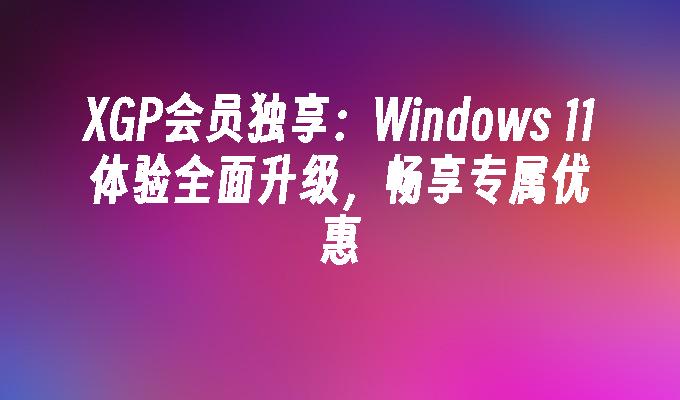 XGP会员独享：Windows 11体验全面升级，畅享专属优惠