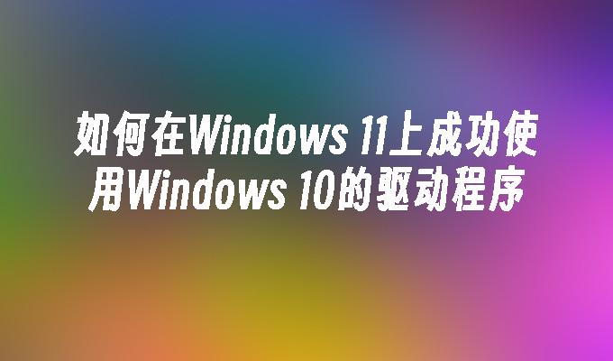 如何在Windows 11上成功使用Windows 10的驱动程序