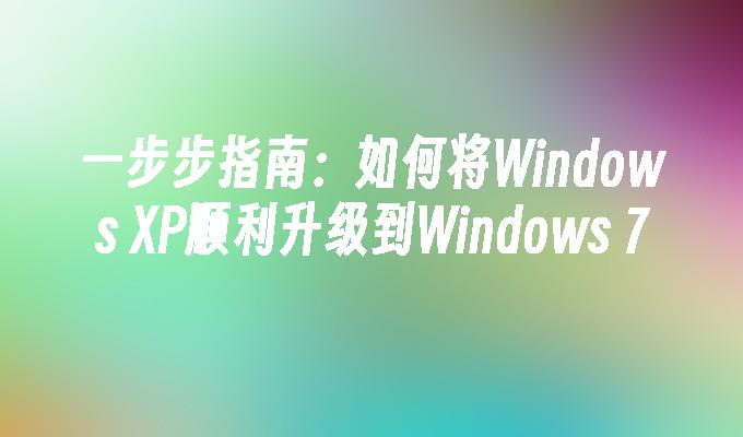 一步步指南：如何将Windows XP顺利升级到Windows 7