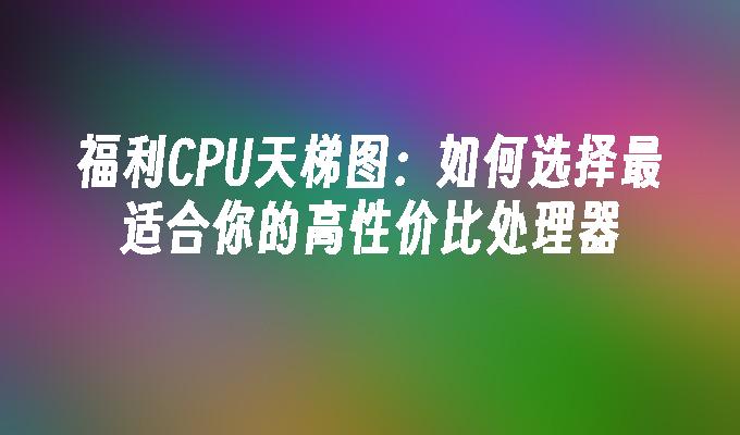 福利CPU天梯图：如何选择最适合你的高性价比处理器