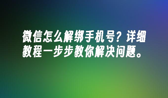 微信怎么解绑手机号？详细教程一步步教你解决问题。