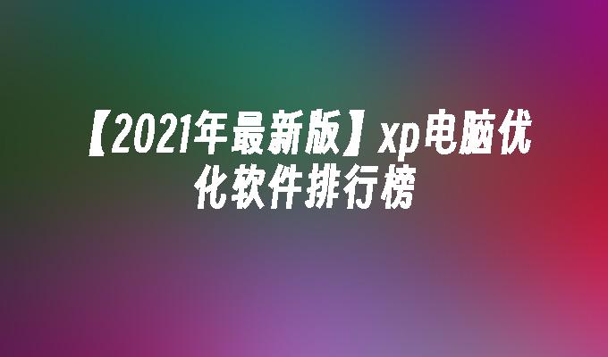 【2021年最新版】xp电脑优化软件排行榜