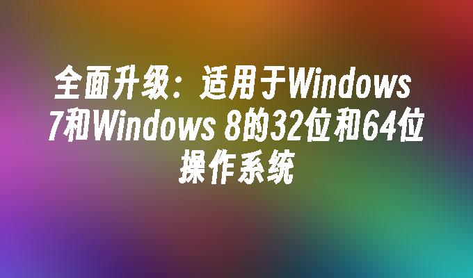 全面升级：适用于Windows 7和Windows 8的32位和64位操作系统