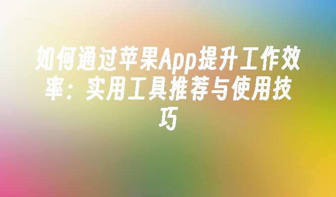 如何通过苹果App提升工作效率：实用工具推荐与使用技巧