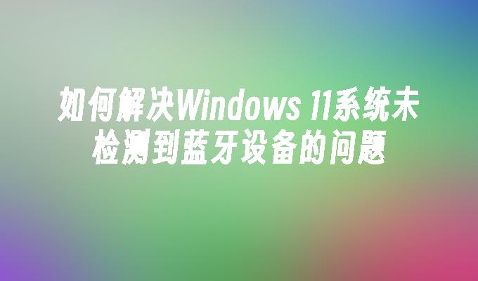 如何解决Windows 11系统未检测到蓝牙设备的问题