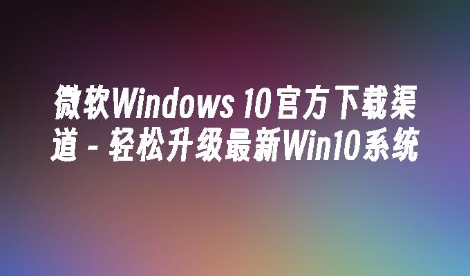 微软Windows 10官方下载渠道 - 轻松升级最新Win10系统