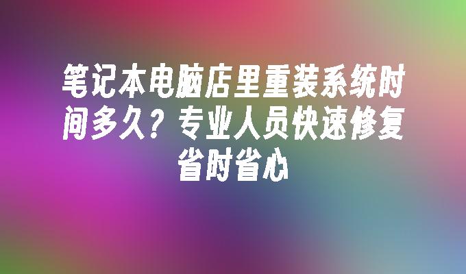 笔记本电脑店里重装系统时间多久？专业人员快速修复省时省心