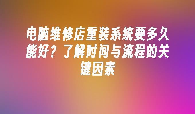 电脑维修店重装系统要多久能好？了解时间与流程的关键因素