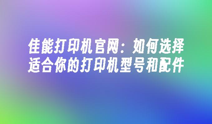 佳能打印机官网：如何选择适合你的打印机型号和配件