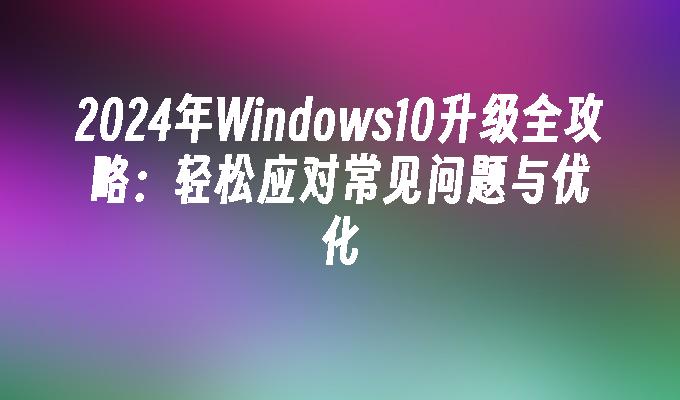 2024年Windows10升级全攻略：轻松应对常见问题与优化