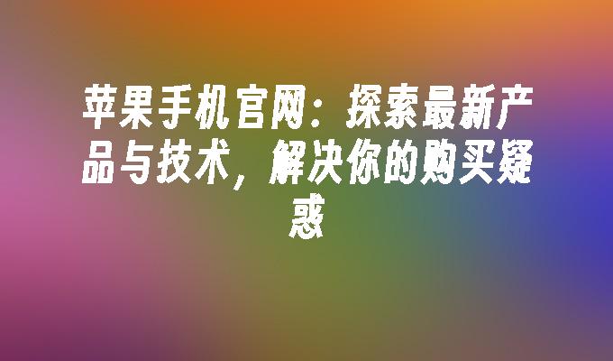 苹果手机官网：探索最新产品与技术，解决你的购买疑惑