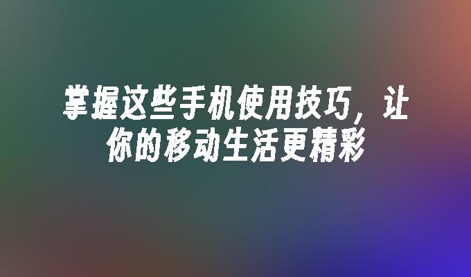 掌握这些手机使用技巧，让你的移动生活更精彩