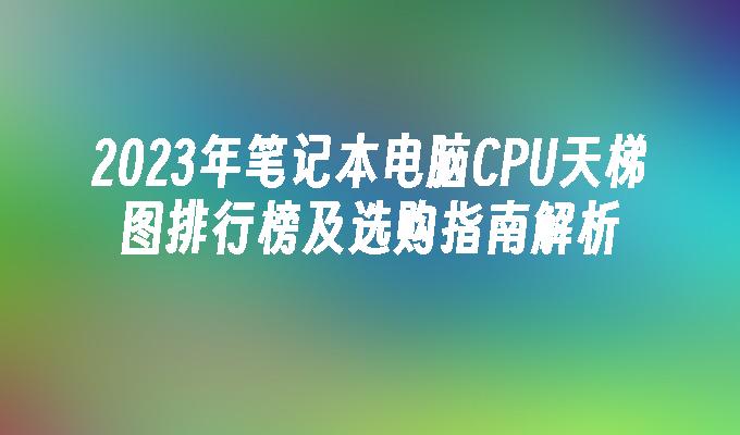 2023年笔记本电脑CPU天梯图排行榜及选购指南解析