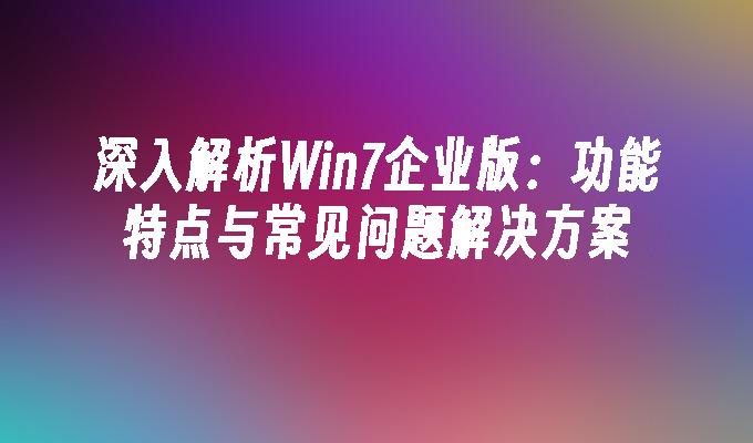 深入解析Win7企业版：功能特点与常见问题解决方案