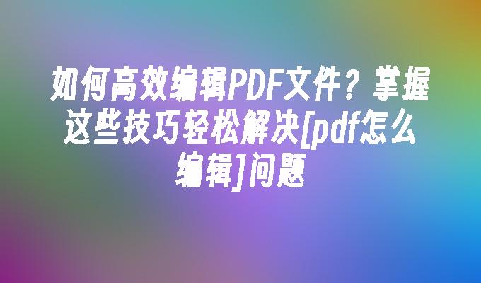 如何高效编辑PDF文件？掌握这些技巧轻松解决[pdf怎么编辑]问题