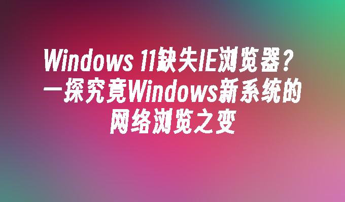 Windows 11缺失IE浏览器？一探究竟Windows新系统的网络浏览之变