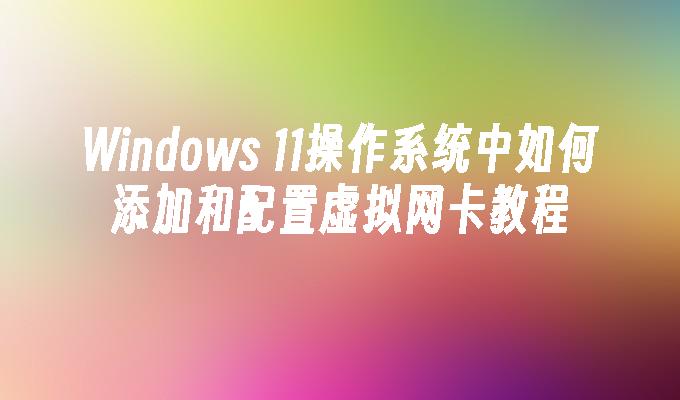 Windows 11操作系统中如何添加和配置虚拟网卡教程