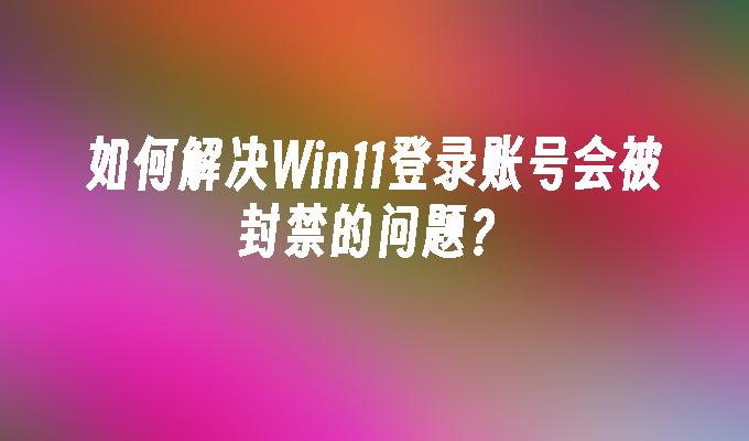 如何解决Win11登录账号会被封禁的问题？