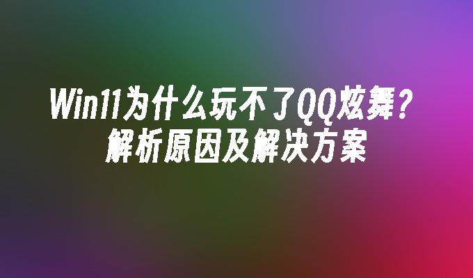 Win11为什么玩不了QQ炫舞？解析原因及解决方案