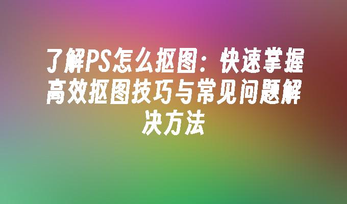 了解PS怎么抠图：快速掌握高效抠图技巧与常见问题解决方法