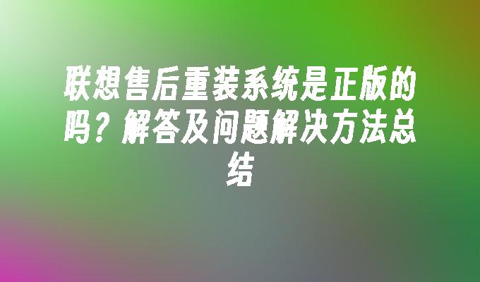 联想售后重装系统是正版的吗？解答及问题解决方法总结