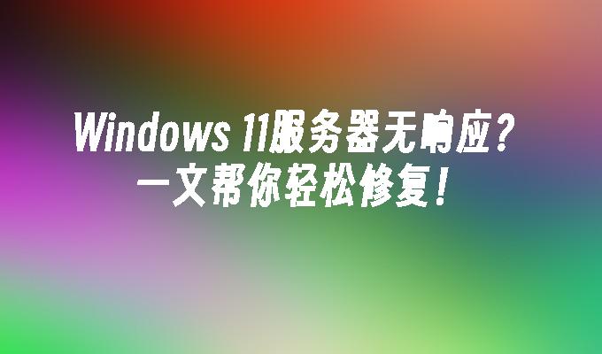 Windows 11服务器无响应？一文帮你轻松修复！