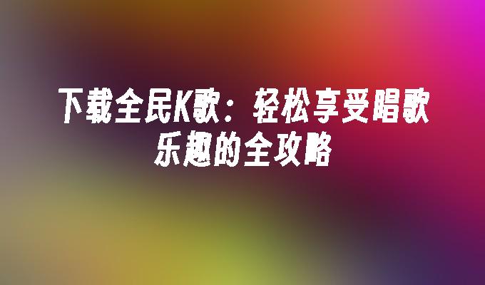 下载全民K歌：轻松享受唱歌乐趣的全攻略