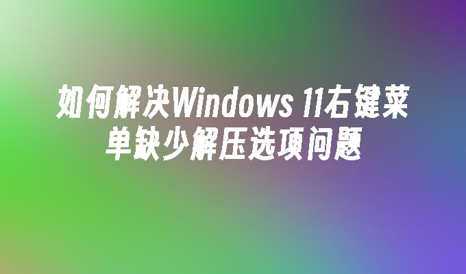 如何解决Windows 11右键菜单缺少解压选项问题