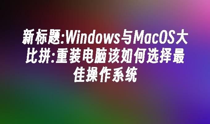 新标题:Windows与MacOS大比拼:重装电脑该如何选择最佳操作系统