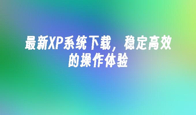 最新XP系统下载，稳定高效的操作体验