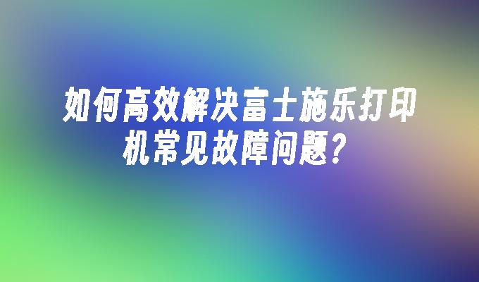 如何高效解决富士施乐打印机常见故障问题？