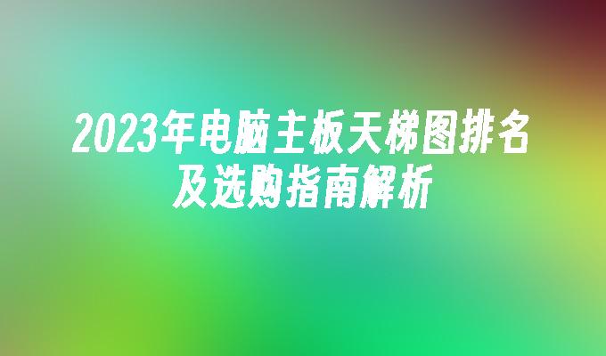 2024年电脑主板天梯图排名及选购指南解析