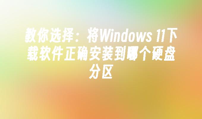 教你选择：将Windows 11下载软件正确安装到哪个硬盘分区