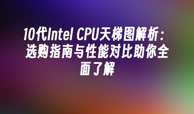 10代Intel CPU天梯图解析：选购指南与性能对比助你全面了解