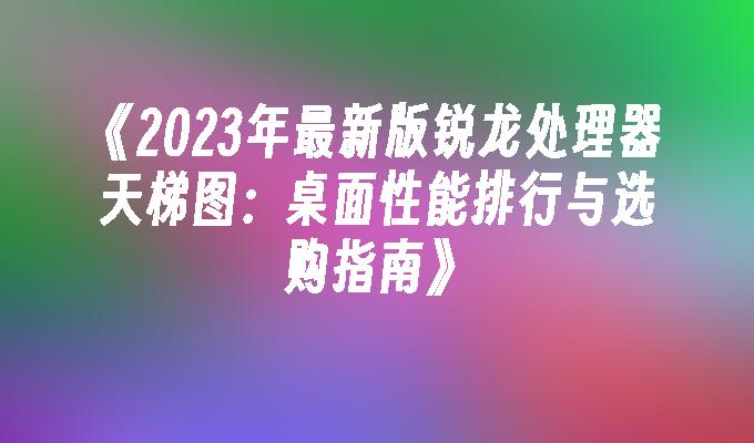 2024年最新版锐龙处理器天梯图：桌面性能排行与选购指南