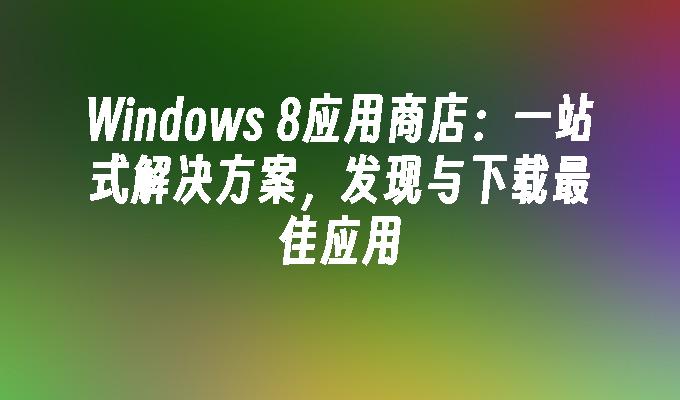 Windows 8应用商店：一站式解决方案，发现与下载最佳应用