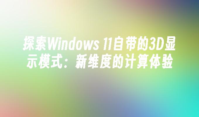 探索Windows 11自带的3D显示模式：新维度的计算体验