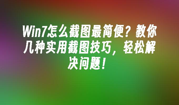 Win7怎么截图最简便？教你几种实用截图技巧，轻松解决问题！