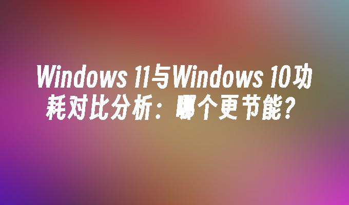 Windows 11与Windows 10功耗对比分析：哪个更节能？