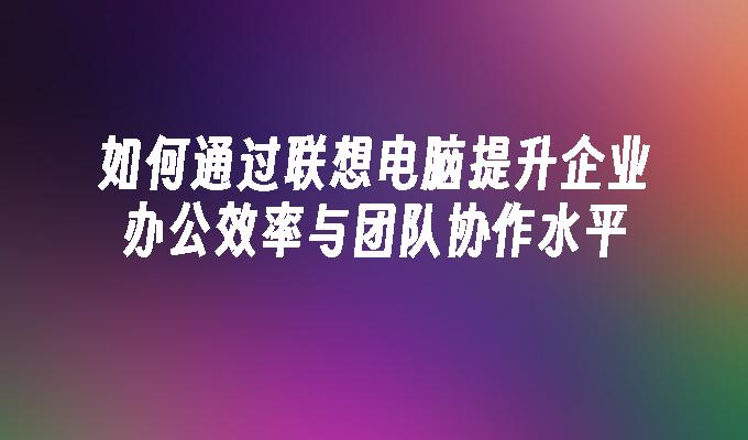 如何通过联想电脑提升企业办公效率与团队协作水平