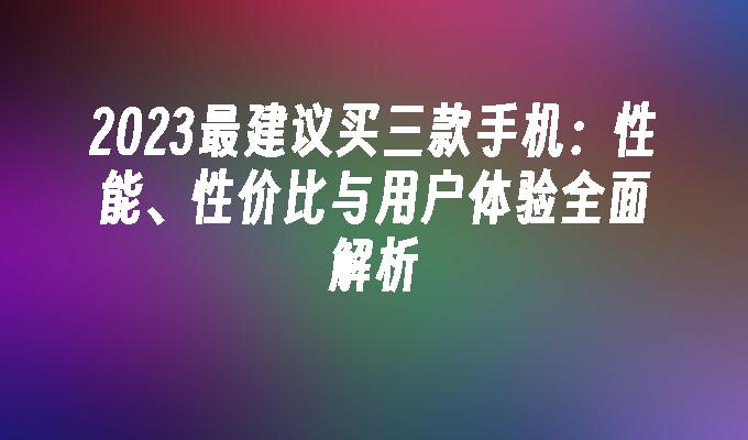 2023最建议买三款手机：性能、性价比与用户体验全面解析